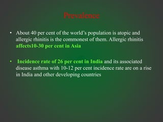 Prevalence
• About 40 per cent of the world’s population is atopic and
allergic rhinitis is the commonest of them. Allergic rhinitis
affects10-30 per cent in Asia
• Incidence rate of 26 per cent in India and its associated
disease asthma with 10-12 per cent incidence rate are on a rise
in India and other developing countries
 