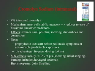 Cromolyn Sodium (intranasal)
• 4% intranasal cromolyn
• Mechanism: mast cell stabilizing agent --> reduces release of
histamine and other mediators.
• Effects: reduces nasal pruritus, sneezing, rhinorrhoea and
congestion.
• Note:
– prophylactic use: start before pollinosis symptoms or
unavoidable/predictable exposures.
– disadvantage: frequent dosing (q4hrs).
• Side effects: locally, <10% of pts (sneezing, nasal stinging,
burning, irritation,laryngeal oedema).
Bronchospasm , Joint Swelling
 