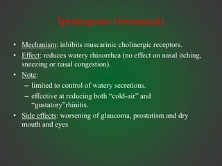 Ipratropium (intranasal)
• Mechanism: inhibits muscarinic cholinergic receptors.
• Effect: reduces watery rhinorrhea (no effect on nasal itching,
sneezing or nasal congestion).
• Note:
– limited to control of watery secretions.
– effective at reducing both “cold-air” and
“gustatory”rhinitis.
• Side effects: worsening of glaucoma, prostatism and dry
mouth and eyes
 