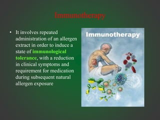 Immunotherapy
• It involves repeated
administration of an allergen
extract in order to induce a
state of immunological
tolerance, with a reduction
in clinical symptoms and
requirement for medication
during subsequent natural
allergen exposure
 