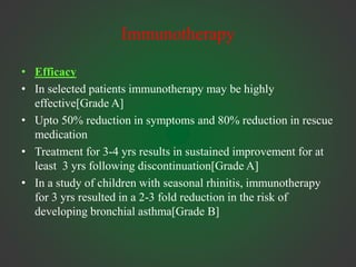 Immunotherapy
• Efficacy
• In selected patients immunotherapy may be highly
effective[Grade A]
• Upto 50% reduction in symptoms and 80% reduction in rescue
medication
• Treatment for 3-4 yrs results in sustained improvement for at
least 3 yrs following discontinuation[Grade A]
• In a study of children with seasonal rhinitis, immunotherapy
for 3 yrs resulted in a 2-3 fold reduction in the risk of
developing bronchial asthma[Grade B]
 