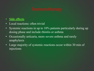 Immunotherapy
• Side effects
• Local reactions: often trivial
• Systemic reactions in up to 10% patients particularly during up
dosing phase and include rhinitis or asthma
• Occasionally urticaria, more severe asthma and rarely
anaphylaxis
• Large majority of systemic reactions occur within 30 min of
injections
 