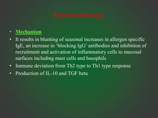 Immunotherapy
• Mechanism
• It results in blunting of seasonal increases in allergen specific
IgE, an increase in ‘blocking IgG’ antibodies and inhibition of
recruitment and activation of inflammatory cells to mucosal
surfaces including mast cells and basophils
• Immune deviation from Th2 type to Th1 type response
• Production of IL-10 and TGF beta
 