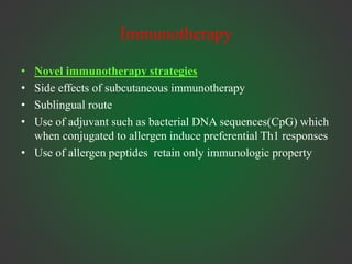 Immunotherapy
• Novel immunotherapy strategies
• Side effects of subcutaneous immunotherapy
• Sublingual route
• Use of adjuvant such as bacterial DNA sequences(CpG) which
when conjugated to allergen induce preferential Th1 responses
• Use of allergen peptides retain only immunologic property
 
