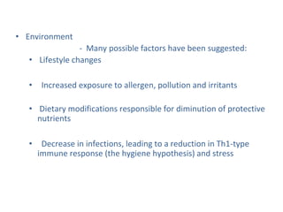 • Environment
- Many possible factors have been suggested:
• Lifestyle changes
• Increased exposure to allergen, pollution and irritants
• Dietary modifications responsible for diminution of protective
nutrients
• Decrease in infections, leading to a reduction in Th1-type
immune response (the hygiene hypothesis) and stress
 