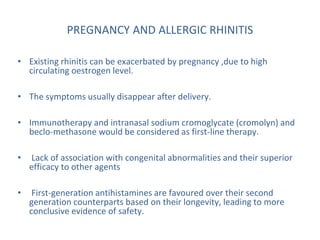 PREGNANCY AND ALLERGIC RHINITIS
• Existing rhinitis can be exacerbated by pregnancy ,due to high
circulating oestrogen level.
• The symptoms usually disappear after delivery.
• Immunotherapy and intranasal sodium cromoglycate (cromolyn) and
beclo-methasone would be considered as first-line therapy.
• Lack of association with congenital abnormalities and their superior
efficacy to other agents
• First-generation antihistamines are favoured over their second
generation counterparts based on their longevity, leading to more
conclusive evidence of safety.
 