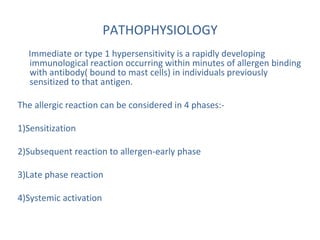 PATHOPHYSIOLOGY
Immediate or type 1 hypersensitivity is a rapidly developing
immunological reaction occurring within minutes of allergen binding
with antibody( bound to mast cells) in individuals previously
sensitized to that antigen.
The allergic reaction can be considered in 4 phases:-
1)Sensitization
2)Subsequent reaction to allergen-early phase
3)Late phase reaction
4)Systemic activation
 