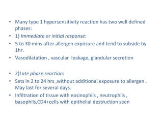 • Many type 1 hypersensitivity reaction has two well defined
phases:
• 1) Immediate or initial response:
• 5 to 30 mins after allergen exposure and tend to subside by
1hr.
• Vasodilatation , vascular leakage, glandular secretion
• 2)Late phase reaction:
• Sets in 2 to 24 hrs ,without additional exposure to allergen .
May last for several days.
• Infiltration of tissue with eosinophils , neutrophils ,
basophils,CD4+cells with epithelial destruction seen
 
