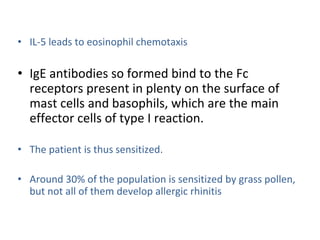 • IL-5 leads to eosinophil chemotaxis
• IgE antibodies so formed bind to the Fc
receptors present in plenty on the surface of
mast cells and basophils, which are the main
effector cells of type I reaction.
• The patient is thus sensitized.
• Around 30% of the population is sensitized by grass pollen,
but not all of them develop allergic rhinitis
 