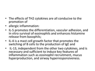• The effects of TH2 cytokines are all conducive to the
promotion of
• allergic inflammation:
• IL-5 promotes the differentiation, vascular adhesion, and
in vitro survival of eosinophils and enhances histamine
release from basophils;
• IL-4 is a mast cell growth factor that promotes the
switching of B cells to the production of IgE and
• IL-13, independent from the other two cytokines, and is
necessary and sufficient to induce key features of
inflammation such as eosinophil recruitment, mucus
hyperproduction, and airway hyperresponsiveness.
 