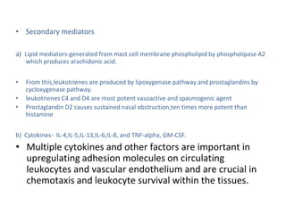 • Secondary mediators
a) Lipid mediators-generated from mast cell membrane phospholipid by phospholipase A2
which produces arachidonic acid.
• From this,leukotrienes are produced by lipoxygenase pathway and prostaglandins by
cycloxygenase pathway.
• leukotrienes C4 and D4 are most potent vasoactive and spasmogenic agent
• Prostaglandin D2 causes sustained nasal obstruction,ten times more potent than
histamine
b) Cytokines- IL-4,IL-5,IL-13,IL-6,IL-8, and TNF-alpha, GM-CSF.
• Multiple cytokines and other factors are important in
upregulating adhesion molecules on circulating
leukocytes and vascular endothelium and are crucial in
chemotaxis and leukocyte survival within the tissues.
 