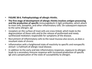 • FIGURE 38-6. Pathophysiology of allergic rhinitis.
• The first stage of development of allergic rhinitis involves antigen processing
and the production of specific immunoglobulin E (IgE) antibodies, which attach
to mast cells, basophils, and other inflammatory cells. On subsequent exposure
to the same allergen, IgE
• receptors on the surface of mast cells are cross-linked, which leads to the
degranulation of these cells and to the release of preformed and newly
synthesized mediators responsible for symptoms of the disease.
• Recruitment of inflammatory cells to the nasal mucosa also occurs, as does a
resultant state of chronic
• inflammation with a heightened state of reactivity to specific and nonspecific
stimuli—a hallmark of allergic nasal disease.
• In addition to the early and late inflammatory responses, exposure to allergen
leads to a secondary immune response with increased production of specific
IgE and a perpetuation of the state of susceptibility to allergen.
 