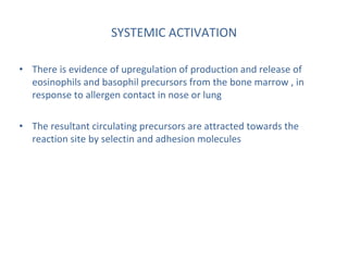 SYSTEMIC ACTIVATION
• There is evidence of upregulation of production and release of
eosinophils and basophil precursors from the bone marrow , in
response to allergen contact in nose or lung
• The resultant circulating precursors are attracted towards the
reaction site by selectin and adhesion molecules
 