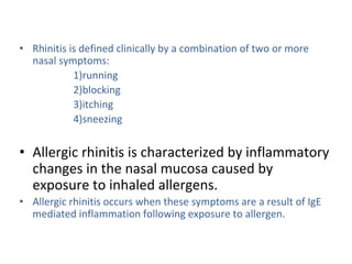 • Rhinitis is defined clinically by a combination of two or more
nasal symptoms:
1)running
2)blocking
3)itching
4)sneezing
• Allergic rhinitis is characterized by inflammatory
changes in the nasal mucosa caused by
exposure to inhaled allergens.
• Allergic rhinitis occurs when these symptoms are a result of IgE
mediated inflammation following exposure to allergen.
 
