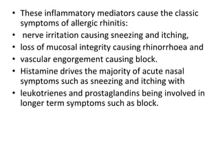 • These inflammatory mediators cause the classic
symptoms of allergic rhinitis:
• nerve irritation causing sneezing and itching,
• loss of mucosal integrity causing rhinorrhoea and
• vascular engorgement causing block.
• Histamine drives the majority of acute nasal
symptoms such as sneezing and itching with
• leukotrienes and prostaglandins being involved in
longer term symptoms such as block.
 