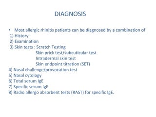 DIAGNOSIS
• Most allergic rhinitis patients can be diagnosed by a combination of
1) History
2) Examination
3) Skin tests : Scratch Testing
Skin prick test/subcuticular test
Intradermal skin test
Skin endpoint titration (SET)
4) Nasal challenge/provocation test
5) Nasal cytology
6) Total serum IgE
7) Specific serum IgE
8) Radio allergo absorbent tests (RAST) for specific IgE.
 