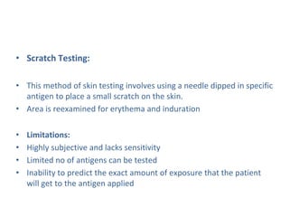 • Scratch Testing:
• This method of skin testing involves using a needle dipped in specific
antigen to place a small scratch on the skin.
• Area is reexamined for erythema and induration
• Limitations:
• Highly subjective and lacks sensitivity
• Limited no of antigens can be tested
• Inability to predict the exact amount of exposure that the patient
will get to the antigen applied
 