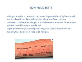 SKIN PRICK TESTS
• Allergen introduced into the skin causes degranulation of IgE sensitized
mast cells with mediator release and wheal and flare reaction
• A drop of standardized allergen is placed on volar aspect of forearm and
pricked into skin using a new lancet.
• A positive control(histamine) and a negative control(saline)is used.
• Mean wheal diameter is read at 15 minutes
 