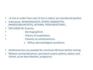 • >2 mm in under fives and >3 mm in olders are considered positive
• Indications: RHINOSINUSITIS, ATOPIC DERMATITIS,
RHINOCONJUNTIVITIS, ASTHMA, FOOD REACTIONS ,
• EXCLUDED IN:-Eczema,
• Dermographism
• History of anaphylaxis,
• Patients on antihistaminics
» Diffuse dermatological conditions
• Antihistaminics are avoided for minimum 48 hours before testing.
• Relative contraindications: persistent severe asthma, babies and
infants, pt on beta-blockers, pregnancy
 