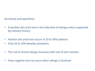 Sensitivity and specificity:-
• A positive skin prick test is not indicative of allergy unless supported
by relevant history.
• Positive skin prick test occurs in 25 to 30% patients
• Only 10 to 15% develop symptoms
• The risk of clinical allergy increases with size of skin reaction
• False negative test can occur when allergy is localised
 