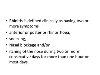 • Rhinitis is defined clinically as having two or
more symptoms
• anterior or posterior rhinorrhoea,
• sneezing,
• Nasal blockage and/or
• itching of the nose during two or more
consecutive days for more than one hour on
most days.
 