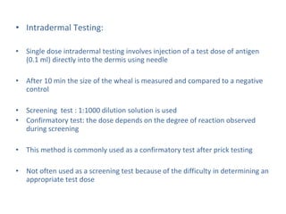 • Intradermal Testing:
• Single dose intradermal testing involves injection of a test dose of antigen
(0.1 ml) directly into the dermis using needle
• After 10 min the size of the wheal is measured and compared to a negative
control
• Screening test : 1:1000 dilution solution is used
• Confirmatory test: the dose depends on the degree of reaction observed
during screening
• This method is commonly used as a confirmatory test after prick testing
• Not often used as a screening test because of the difficulty in determining an
appropriate test dose
 