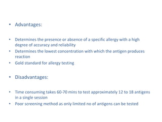 • Advantages:
• Determines the presence or absence of a specific allergy with a high
degree of accuracy and reliability
• Determines the lowest concentration with which the antigen produces
reaction
• Gold standard for allergy testing
• Disadvantages:
• Time consuming takes 60-70 mins to test approximately 12 to 18 antigens
in a single session
• Poor screening method as only limited no of antigens can be tested
 