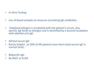 • In Vitro Testing
• Use of blood samples to measure circulating IgE antibodies
• Stabilized allergen is incubated with the patient’s serum. Any
specific IgE binds to allergen and is identified by a second incubation
with labelled anti-IgE.
• A)Total serum IgE:
• Rarely helpful , as 50% of AR patients have there total serum IgE in
normal limits.
• B)Specific IgE:
• By RAST or ELISA
 