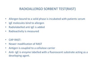 RADIOALLERGO SORBENT TEST(RAST)
• Allergen bound to a solid phase is incubated with patients serum
• IgE molecules bind to allergen
• Radiolabelled anti IgE is added
• Radioactivity is measured
• CAP-RAST:
• Newer modification of RAST
• Antigen is coupled to a cellulose carrier
• Anti- IgE is enzyme labelled with a fluoroscent substrate acting as a
developing agent.
 