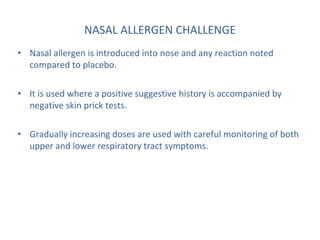 NASAL ALLERGEN CHALLENGE
• Nasal allergen is introduced into nose and any reaction noted
compared to placebo.
• It is used where a positive suggestive history is accompanied by
negative skin prick tests.
• Gradually increasing doses are used with careful monitoring of both
upper and lower respiratory tract symptoms.
 