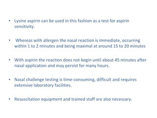 • Lysine aspirin can be used in this fashion as a test for aspirin
sensitivity.
• Whereas with allergen the nasal reaction is immediate, occurring
within 1 to 2 minutes and being maximal at around 15 to 20 minutes
• With aspirin the reaction does not begin until about 45 minutes after
nasal application and may persist for many hours.
• Nasal challenge testing is time-consuming, difficult and requires
extensive laboratory facilities.
• Resuscitation equipment and trained staff are also necessary.
 