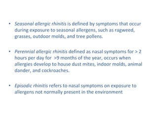 • Seasonal allergic rhinitis is defined by symptoms that occur
during exposure to seasonal allergens, such as ragweed,
grasses, outdoor molds, and tree pollens.
• Perennial allergic rhinitis defined as nasal symptoms for > 2
hours per day for >9 months of the year, occurs when
allergies develop to house dust mites, indoor molds, animal
dander, and cockroaches.
• Episodic rhinitis refers to nasal symptoms on exposure to
allergens not normally present in the environment
 