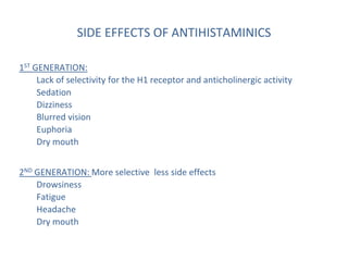 SIDE EFFECTS OF ANTIHISTAMINICS
1ST GENERATION:
Lack of selectivity for the H1 receptor and anticholinergic activity
Sedation
Dizziness
Blurred vision
Euphoria
Dry mouth
2ND GENERATION: More selective less side effects
Drowsiness
Fatigue
Headache
Dry mouth
 