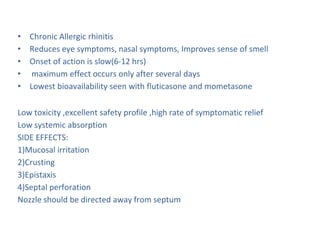 • Chronic Allergic rhinitis
• Reduces eye symptoms, nasal symptoms, Improves sense of smell
• Onset of action is slow(6-12 hrs)
• maximum effect occurs only after several days
• Lowest bioavailability seen with fluticasone and mometasone
Low toxicity ,excellent safety profile ,high rate of symptomatic relief
Low systemic absorption
SIDE EFFECTS:
1)Mucosal irritation
2)Crusting
3)Epistaxis
4)Septal perforation
Nozzle should be directed away from septum
 