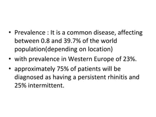 • Prevalence : It is a common disease, affecting
between 0.8 and 39.7% of the world
population(depending on location)
• with prevalence in Western Europe of 23%.
• approximately 75% of patients will be
diagnosed as having a persistent rhinitis and
25% intermittent.
 