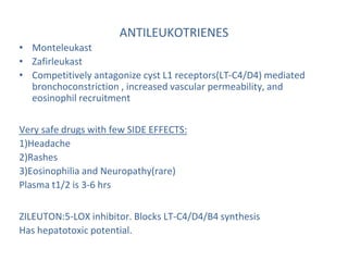 ANTILEUKOTRIENES
• Monteleukast
• Zafirleukast
• Competitively antagonize cyst L1 receptors(LT-C4/D4) mediated
bronchoconstriction , increased vascular permeability, and
eosinophil recruitment
Very safe drugs with few SIDE EFFECTS:
1)Headache
2)Rashes
3)Eosinophilia and Neuropathy(rare)
Plasma t1/2 is 3-6 hrs
ZILEUTON:5-LOX inhibitor. Blocks LT-C4/D4/B4 synthesis
Has hepatotoxic potential.
 