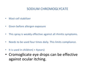 SODIUM CHROMOGLYCATE
• Mast cell stabilizer
• Given before allergen exposure
• This spray is weakly effective against all rhinitis symptoms.
• Needs to be used four times daily. This limits compliance.
• It is used in children( < 4years)
• Cromoglicate eye drops can be effective
against ocular itching.
 