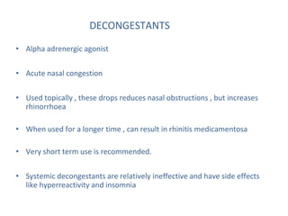 DECONGESTANTS
• Alpha adrenergic agonist
• Acute nasal congestion
• Used topically , these drops reduces nasal obstructions , but increases
rhinorrhoea
• When used for a longer time , can result in rhinitis medicamentosa
• Very short term use is recommended.
• Systemic decongestants are relatively ineffective and have side effects
like hyperreactivity and insomnia
 