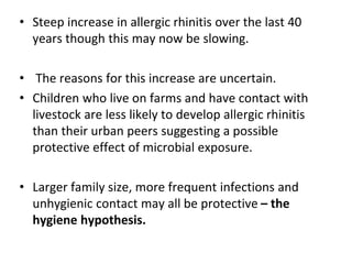 • Steep increase in allergic rhinitis over the last 40
years though this may now be slowing.
• The reasons for this increase are uncertain.
• Children who live on farms and have contact with
livestock are less likely to develop allergic rhinitis
than their urban peers suggesting a possible
protective effect of microbial exposure.
• Larger family size, more frequent infections and
unhygienic contact may all be protective – the
hygiene hypothesis.
 