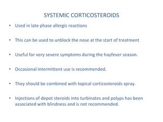 SYSTEMIC CORTICOSTEROIDS
• Used in late phase allergic reactions
• This can be used to unblock the nose at the start of treatment
• Useful for very severe symptoms during the hayfever season.
• Occasional intermittent use is recommended.
• They should be combined with topical corticosteroids spray.
• Injections of depot steroids into turbinates and polyps has been
associated with blindness and is not recommended.
 