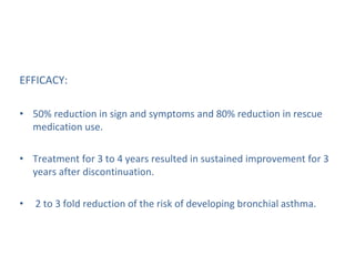 EFFICACY:
• 50% reduction in sign and symptoms and 80% reduction in rescue
medication use.
• Treatment for 3 to 4 years resulted in sustained improvement for 3
years after discontinuation.
• 2 to 3 fold reduction of the risk of developing bronchial asthma.
 