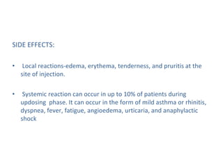 SIDE EFFECTS:
• Local reactions-edema, erythema, tenderness, and pruritis at the
site of injection.
• Systemic reaction can occur in up to 10% of patients during
updosing phase. It can occur in the form of mild asthma or rhinitis,
dyspnea, fever, fatigue, angioedema, urticaria, and anaphylactic
shock
 