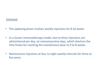 DOSAGE:
• The updosing phase involves weekly injections for 8-16 weeks
• In a cluster immunotherapy model, two to three injections are
administered per day, on nonconsecutive days, which shortens the
time frame for reaching the maintenance dose to 4 to 8 weeks.
• Maintenance injections at four to eight weekly intervals for three to
five years.
 
