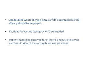• Standardized whole allergen extracts with documented clinical
efficacy should be employed.
• Facilities for vaccine storage at +4°C are needed.
• Patients should be observed for at least 60 minutes following
injections in view of the rare systemic complications
 