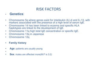 RISK FACTORS
• Genetics:
• Chromosome 5q where genes exist for interleukin (IL)-4 and IL-13, with
markers associated with the presence of a high level of serum IgE.
• Chromosome 14 has been linked to eczema and specific HLA
haplotypes are linked to the development of IgE.
• Chromosome 11q high total IgE concentration or specific IgE.
• Chromosome 13q in Japanese
• Chromosome 12q
• Family history
• Age: patients are usually young
•
• Sex: males are affected more(M:F is 3:2)
 