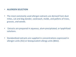 • ALLERGEN SELECTION
• The most commonly used allergen extracts are derived from dust
mites, cat and dog dander, cockroach, molds, and pollens of trees,
grasses, and weeds.
• Extracts are prepared in aqueous, alum-precipitated, or lyophilized
solutions.
• Standardized extracts are supplied in concentrations expressed in
allergen units (AU) or bioequivalent allergy units (BAU).
 
