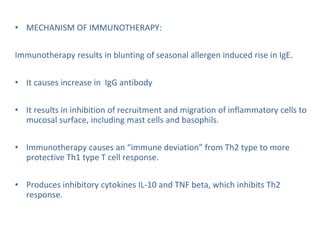 • MECHANISM OF IMMUNOTHERAPY:
Immunotherapy results in blunting of seasonal allergen induced rise in IgE.
• It causes increase in IgG antibody
• It results in inhibition of recruitment and migration of inflammatory cells to
mucosal surface, including mast cells and basophils.
• Immunotherapy causes an “immune deviation” from Th2 type to more
protective Th1 type T cell response.
• Produces inhibitory cytokines IL-10 and TNF beta, which inhibits Th2
response.
 