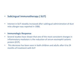 • SubLingual Immunotherapy ( SLIT)
• Interest in SLIT steadily increased after sublingual administration of dust
mite allergen was reported in 1986.
• Immunologic Response
• Several studies have shown that one of the most consistent changes in
inflammatory mediators is the reduction of serum eosinophil cationic
protein (ECP).
• This decrease has been seen in both children and adults after 6 to 24
months of treatment with SLIT
 