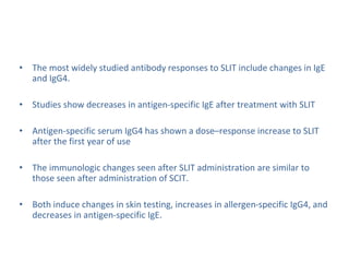 • The most widely studied antibody responses to SLIT include changes in IgE
and IgG4.
• Studies show decreases in antigen-specific IgE after treatment with SLIT
• Antigen-specific serum IgG4 has shown a dose–response increase to SLIT
after the first year of use
• The immunologic changes seen after SLIT administration are similar to
those seen after administration of SCIT.
• Both induce changes in skin testing, increases in allergen-specific IgG4, and
decreases in antigen-specific IgE.
 