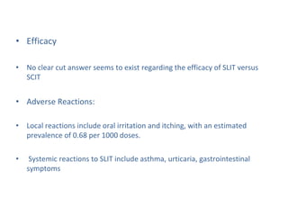 • Efficacy
• No clear cut answer seems to exist regarding the efficacy of SLIT versus
SCIT
• Adverse Reactions:
• Local reactions include oral irritation and itching, with an estimated
prevalence of 0.68 per 1000 doses.
• Systemic reactions to SLIT include asthma, urticaria, gastrointestinal
symptoms
 